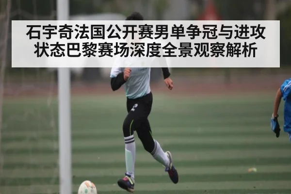 石宇奇法国公开赛男单争冠与进攻状态巴黎赛场深度全景观察解析