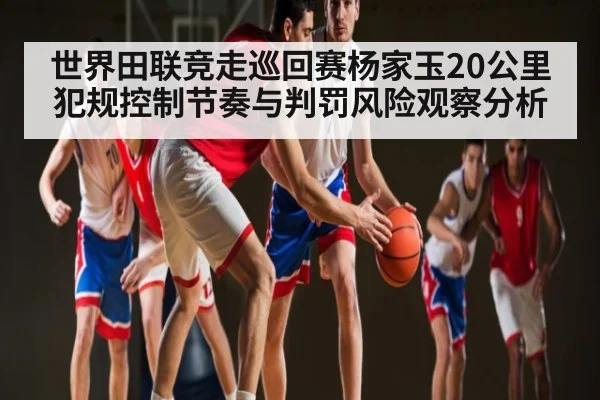 世界田联竞走巡回赛杨家玉20公里犯规控制节奏与判罚风险观察分析